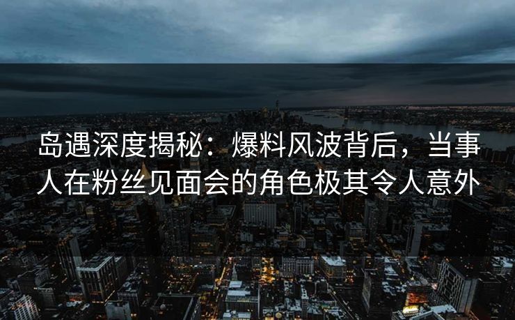 岛遇深度揭秘：爆料风波背后，当事人在粉丝见面会的角色极其令人意外